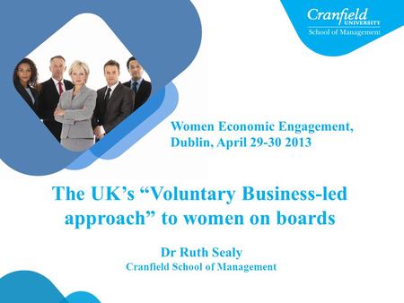 Dr Ruth Sealy Cranfield School of Management The UK’s “Voluntary Business-led approach” to women on boards Women Economic Engagement, Dublin, April 29-30.