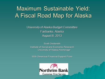 Maximum Sustainable Yield: A Fiscal Road Map for Alaska University of Alaska Budget Committee Fairbanks, Alaska August 8, 2013 Scott Goldsmith Institute.