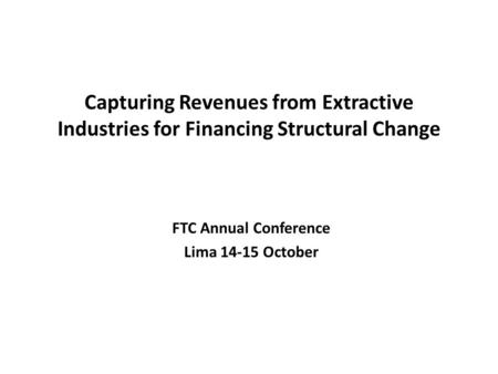 Capturing Revenues from Extractive Industries for Financing Structural Change FTC Annual Conference Lima 14-15 October.