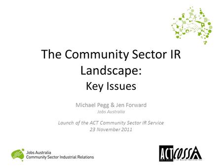The Community Sector IR Landscape: Key Issues Michael Pegg & Jen Forward Jobs Australia Launch of the ACT Community Sector IR Service 23 November 2011.