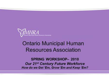 Ontario Municipal Human Resources Association SPRING WORKSHOP– 2010 Our 21 st Century Future Workforce How do we Get ‘Em, Grow ‘Em and Keep ‘Em?