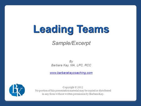 Leading Teams Sample/Excerpt By Barbara Kay, MA, LPC, RCC www.barbarakaycoaching.com Copyright © 2012 No portion of this presentation material may be copied.
