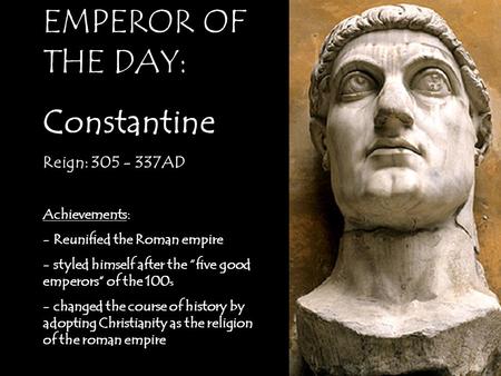 EMPEROR OF THE DAY: Constantine Reign: 305 - 337AD Achievements: - Reunified the Roman empire - styled himself after the “five good emperors” of the 100.