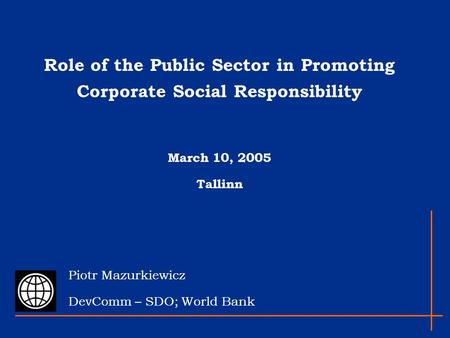 Role of the Public Sector in Promoting Corporate Social Responsibility March 10, 2005 Tallinn Piotr Mazurkiewicz DevComm – SDO; World Bank.