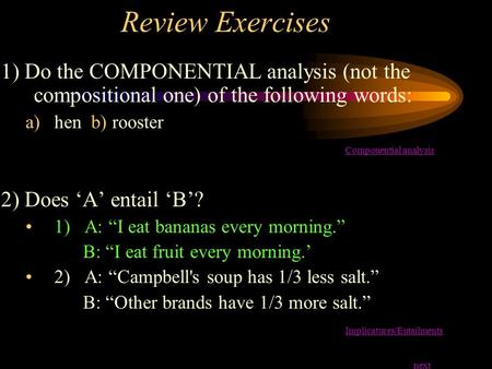 Review Exercises 1) Do the COMPONENTIAL analysis (not the compositional one) of the following words: hen b) rooster Componential analysis 2) Does ‘A’