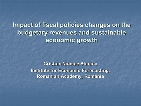 Impact of fiscal policies changes on the budgetary revenues and sustainable economic growth Cristian Nicolae Stanica Institute for Economic Forecasting,