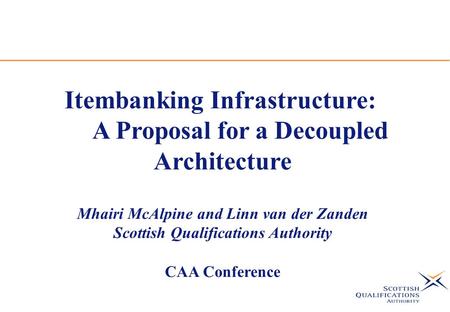 Itembanking Infrastructure: A Proposal for a Decoupled Architecture Mhairi McAlpine and Linn van der Zanden Scottish Qualifications Authority CAA Conference.