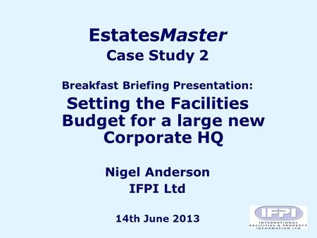EstatesMaster Case Study 2 Breakfast Briefing Presentation: Setting the Facilities Budget for a large new Corporate HQ Nigel Anderson IFPI Ltd 14th June.