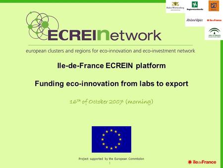 1 Project supported by the European Commission Ile-de-France ECREIN platform Funding eco-innovation from labs to export 16 th of October 2007 (morning)