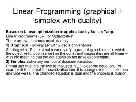 Linear Programming (graphical + simplex with duality) Based on Linear optimization in application by Sui lan Tang. Linear Programme (LP) for Optimization.