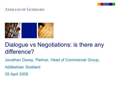 Dialogue vs Negotiations: is there any difference? Jonathan Davey, Partner, Head of Commercial Group, Addleshaw Goddard 25 April 2008.