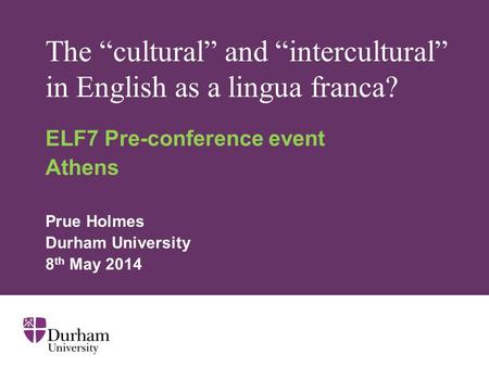 The “cultural” and “intercultural” in English as a lingua franca? ELF7 Pre-conference event Athens Prue Holmes Durham University 8 th May 2014.