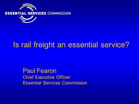 Is rail freight an essential service? Paul Fearon Chief Executive Officer Essential Services Commission.