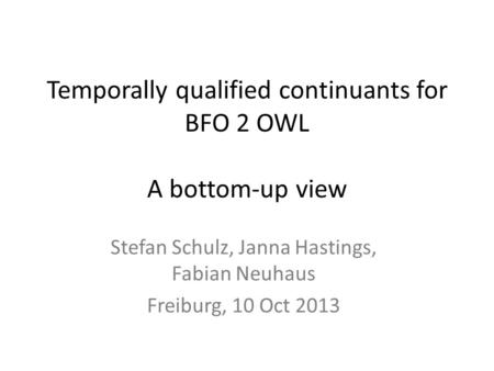 Temporally qualified continuants for BFO 2 OWL A bottom-up view Stefan Schulz, Janna Hastings, Fabian Neuhaus Freiburg, 10 Oct 2013.