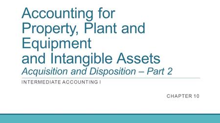Accounting for Property, Plant and Equipment and Intangible Assets Acquisition and Disposition – Part 2 INTERMEDIATE ACCOUNTING I CHAPTER 10.