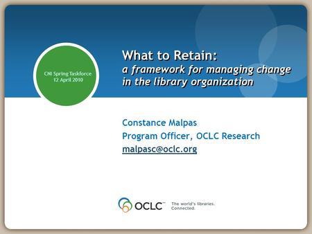 What to Retain: a framework for managing change in the library organization Constance Malpas Program Officer, OCLC Research CNI Spring.