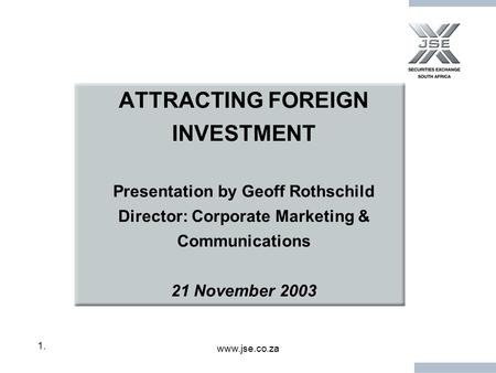 Www.jse.co.za 1.1. ATTRACTING FOREIGN INVESTMENT Presentation by Geoff Rothschild Director: Corporate Marketing & Communications 21 November 2003.