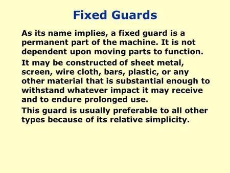 Fixed Guards As its name implies, a fixed guard is a permanent part of the machine. It is not dependent upon moving parts to function. It may be constructed.