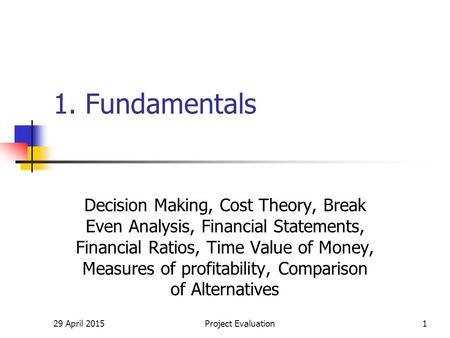 29 April 2015Project Evaluation1 1. Fundamentals Decision Making, Cost Theory, Break Even Analysis, Financial Statements, Financial Ratios, Time Value.