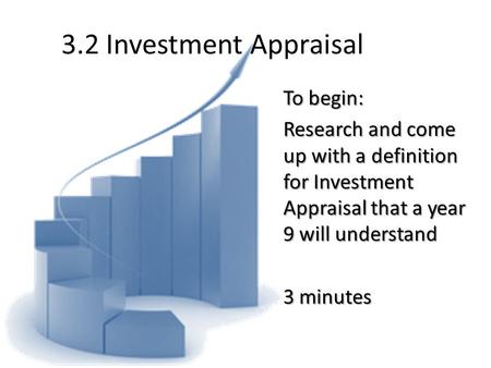 3.2 Investment Appraisal To begin: Research and come up with a definition for Investment Appraisal that a year 9 will understand 3 minutes.