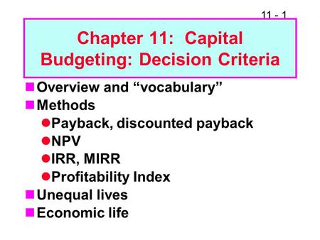 11 - 1 Chapter 11: Capital Budgeting: Decision Criteria Overview and “vocabulary” Methods Payback, discounted payback NPV IRR, MIRR Profitability Index.