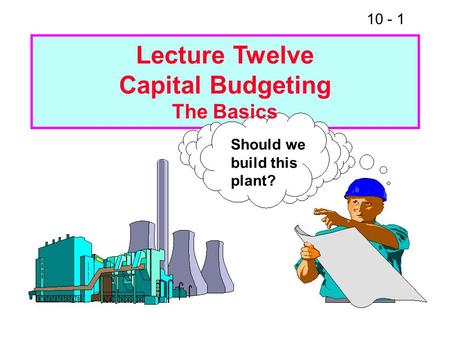 10 - 1 Should we build this plant? Lecture Twelve Capital Budgeting The Basics.