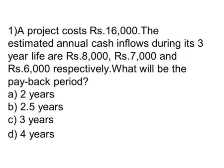 1)A project costs Rs.16,000.The estimated annual cash inflows during its 3 year life are Rs.8,000, Rs.7,000 and Rs.6,000 respectively.What will be the.
