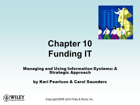 Copyright 2006 John Wiley & Sons, Inc. Chapter 10 Funding IT Managing and Using Information Systems: A Strategic Approach by Keri Pearlson & Carol Saunders.