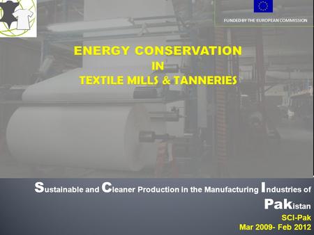FUNDED BY THE EUROPEAN COMMISSION S ustainable and C leaner Production in the Manufacturing I ndustries of Pak istan SCI-Pak Mar 2009- Feb 2012.