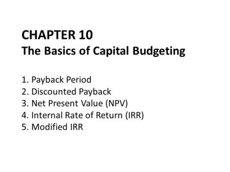 CHAPTER 10 The Basics of Capital Budgeting 1. Payback Period 2. Discounted Payback 3. Net Present Value (NPV) 4. Internal Rate of Return (IRR) 5. Modified.