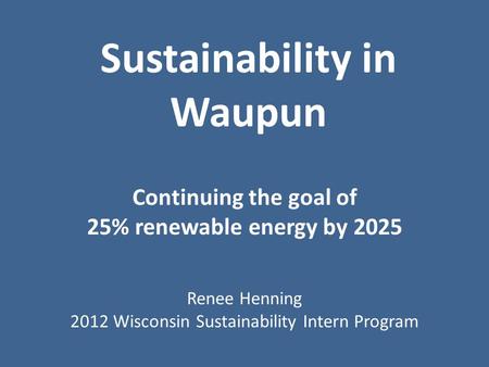 Sustainability in Waupun Continuing the goal of 25% renewable energy by 2025 Renee Henning 2012 Wisconsin Sustainability Intern Program.