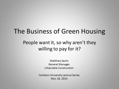 The Business of Green Housing People want it, so why aren’t they willing to pay for it? Matthew Sachs General Manager Urbandale Construction Carleton University.
