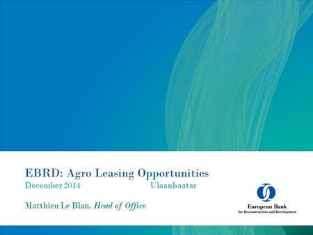 EBRD: Agro Leasing Opportunities December 2014Ulaanbaatar Matthieu Le Blan, Head of Office.