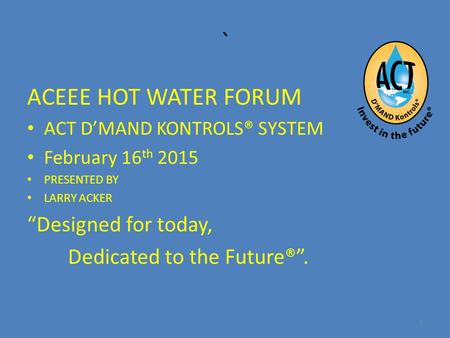 ` ACEEE HOT WATER FORUM ACT D’MAND KONTROLS® SYSTEM February 16 th 2015 PRESENTED BY LARRY ACKER “Designed for today, Dedicated to the Future®”. 1.