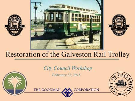 Restoration of the Galveston Rail Trolley City Council Workshop THE GOODMAN CORPORATION February 12, 2015 1.