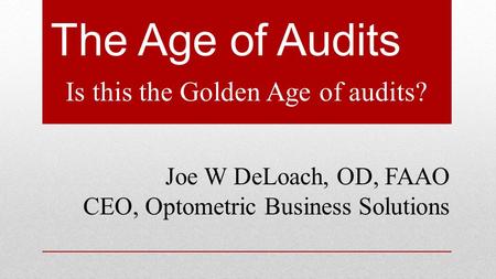 The Age of Audits Is this the Golden Age of audits? Joe W DeLoach, OD, FAAO CEO, Optometric Business Solutions.