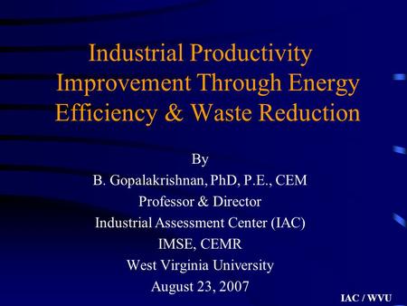 IAC / WVU Industrial Productivity Improvement Through Energy Efficiency & Waste Reduction By B. Gopalakrishnan, PhD, P.E., CEM Professor & Director Industrial.