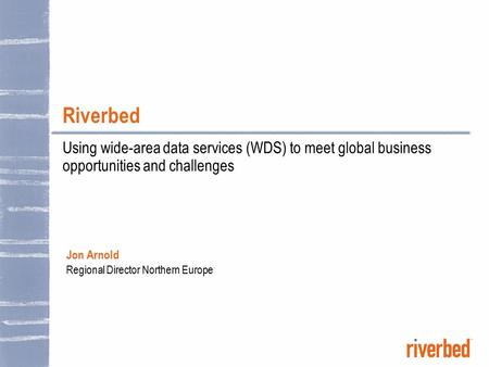 Riverbed Using wide-area data services (WDS) to meet global business opportunities and challenges Jon Arnold Regional Director Northern Europe.