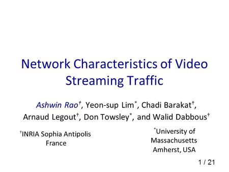1 / 21 Network Characteristics of Video Streaming Traffic Ashwin Rao †, Yeon-sup Lim *, Chadi Barakat †, Arnaud Legout †, Don Towsley *, and Walid Dabbous.