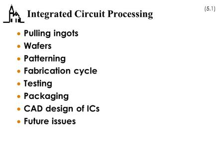 (5.1) Integrated Circuit Processing  Pulling ingots  Wafers  Patterning  Fabrication cycle  Testing  Packaging  CAD design of ICs  Future issues.