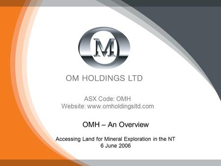 Slide 1 ASX Code: OMH Website: www.omholdingsltd.com OMH – An Overview Accessing Land for Mineral Exploration in the NT 6 June 2006.