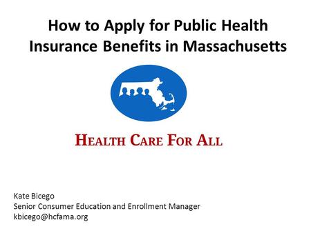 Kate Bicego Senior Consumer Education and Enrollment Manager How to Apply for Public Health Insurance Benefits in Massachusetts.