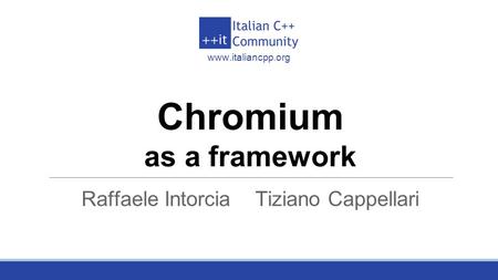 Italian C++ Community www.italiancpp.org Chromium as a framework Raffaele Intorcia Tiziano Cappellari.