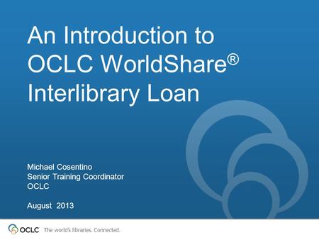 The world’s libraries. Connected. An Introduction to OCLC WorldShare ® Interlibrary Loan Michael Cosentino Senior Training Coordinator OCLC August 2013.
