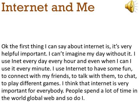 Internet and Me Ok the first thing I can say about internet is, it’s very helpful important. I can’t imagine my day without it. I use Inet every day every.