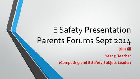 E Safety Presentation Parents Forums Sept 2014 Bill Hill Year 5 Teacher (Computing and E Safety Subject Leader)
