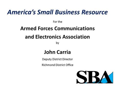 America’s Small Business Resource For the Armed Forces Communications and Electronics Association by John Carria Deputy District Director Richmond District.