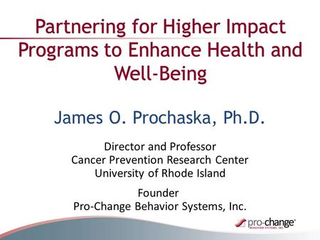 Founder Pro-Change Behavior Systems, Inc. Partnering for Higher Impact Programs to Enhance Health and Well-Being James O. Prochaska, Ph.D. Director and.