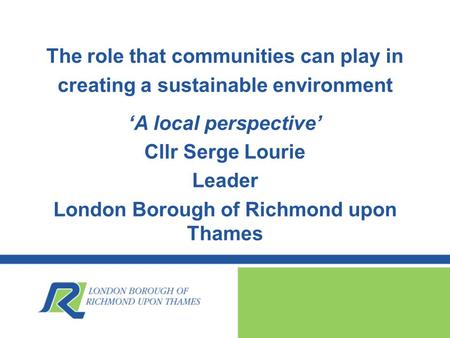 The role that communities can play in creating a sustainable environment ‘A local perspective’ Cllr Serge Lourie Leader London Borough of Richmond upon.