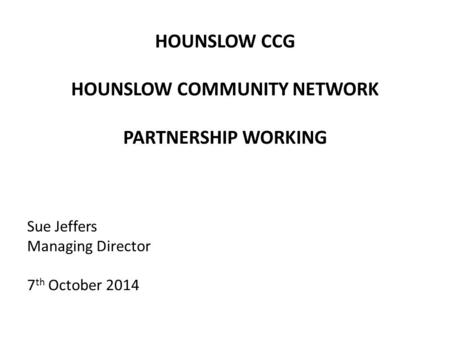 HOUNSLOW CCG HOUNSLOW COMMUNITY NETWORK PARTNERSHIP WORKING Sue Jeffers Managing Director 7 th October 2014.